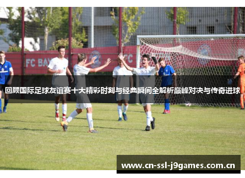 回顾国际足球友谊赛十大精彩时刻与经典瞬间全解析巅峰对决与传奇进球